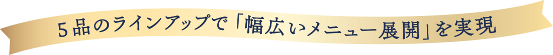 5品のラインナップで「幅広いメニュー展開」を実現