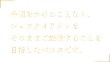 手間をかけることなく、シェフクオリティをそのままご提供することを目指したパスタです。